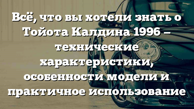 Всё, что вы хотели знать о Тойота Калдина 1996 — технические характеристики, особенности модели и практичное использование