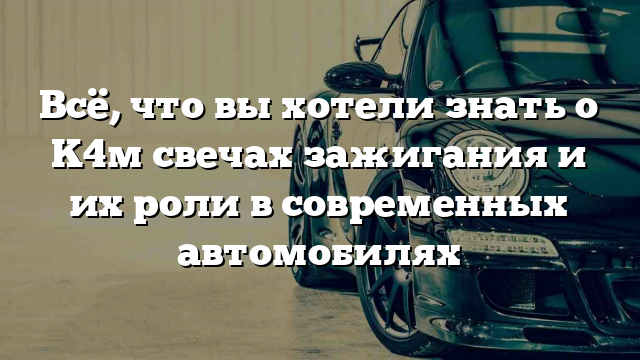 Всё, что вы хотели знать о K4м свечах зажигания и их роли в современных автомобилях