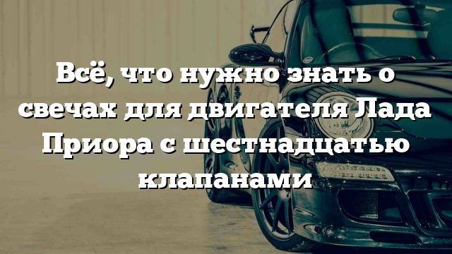 Всё, что нужно знать о свечах для двигателя Лада Приора с шестнадцатью клапанами