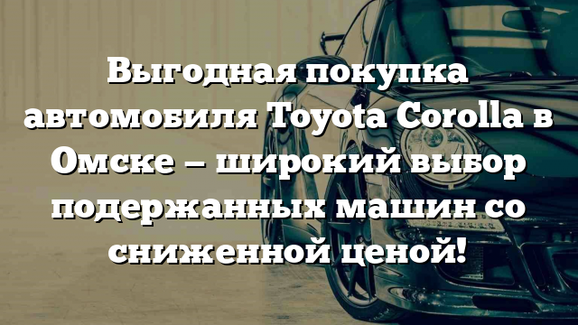 Выгодная покупка автомобиля Toyota Corolla в Омске — широкий выбор подержанных машин со сниженной ценой!