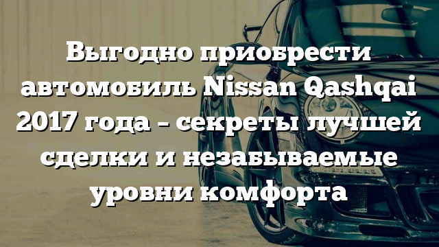 Выгодно приобрести автомобиль Nissan Qashqai 2017 года – секреты лучшей сделки и незабываемые уровни комфорта