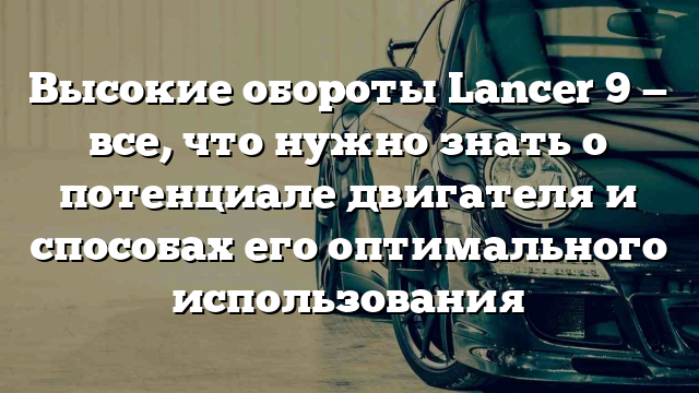 Высокие обороты Lancer 9 — все, что нужно знать о потенциале двигателя и способах его оптимального использования