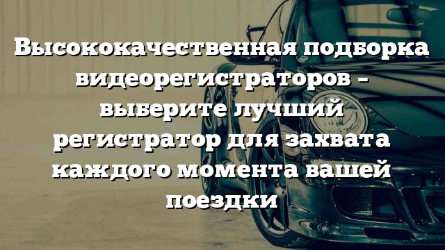 Высококачественная подборка видеорегистраторов – выберите лучший регистратор для захвата каждого момента вашей поездки