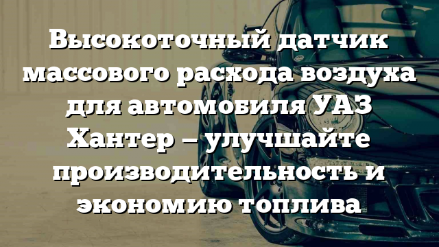 Высокоточный датчик массового расхода воздуха для автомобиля УАЗ Хантер — улучшайте производительность и экономию топлива