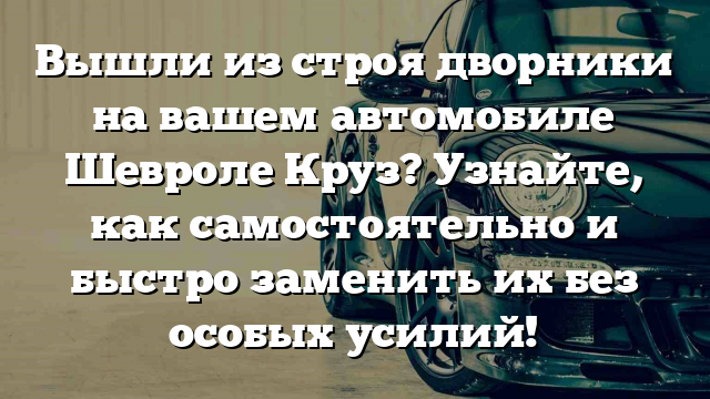 Вышли из строя дворники на вашем автомобиле Шевроле Круз? Узнайте, как самостоятельно и быстро заменить их без особых усилий!