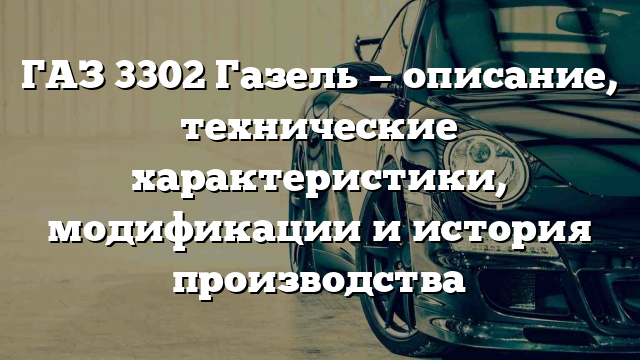 ГАЗ 3302 Газель — описание, технические характеристики, модификации и история производства