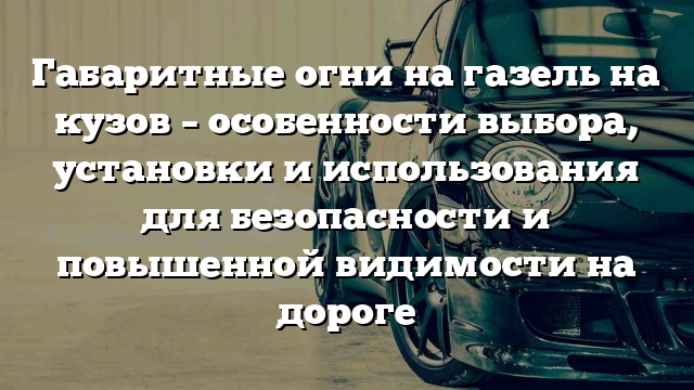 Габаритные огни на газель на кузов – особенности выбора, установки и использования для безопасности и повышенной видимости на дороге