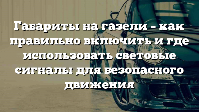 Габариты на газели – как правильно включить и где использовать световые сигналы для безопасного движения