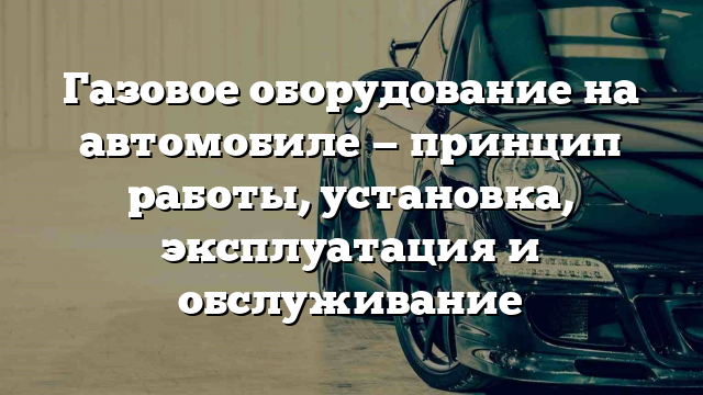 Газовое оборудование на автомобиле — принцип работы, установка, эксплуатация и обслуживание