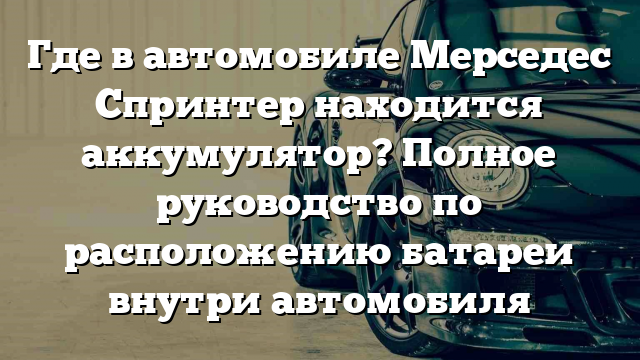 Где в автомобиле Мерседес Спринтер находится аккумулятор? Полное руководство по расположению батареи внутри автомобиля