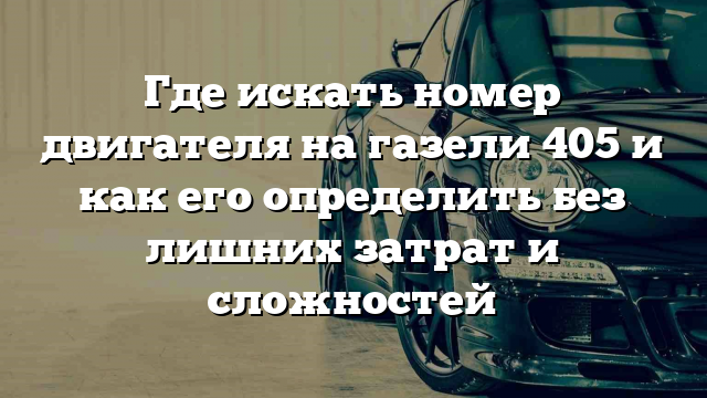 Где искать номер двигателя на газели 405 и как его определить без лишних затрат и сложностей