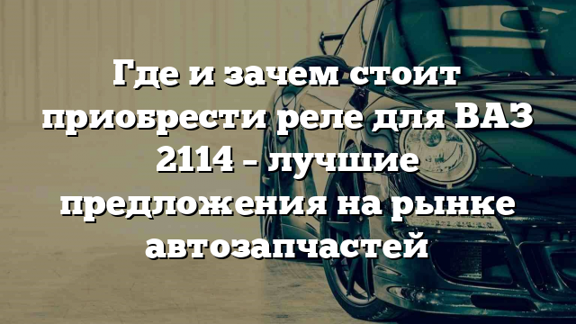 Где и зачем стоит приобрести реле для ВАЗ 2114 – лучшие предложения на рынке автозапчастей