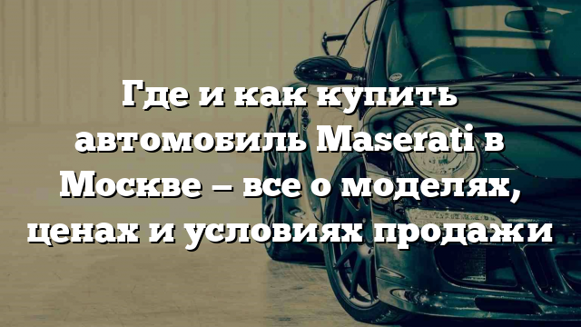 Где и как купить автомобиль Maserati в Москве — все о моделях, ценах и условиях продажи