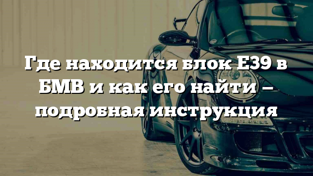 Где находится блок Е39 в БМВ и как его найти — подробная инструкция