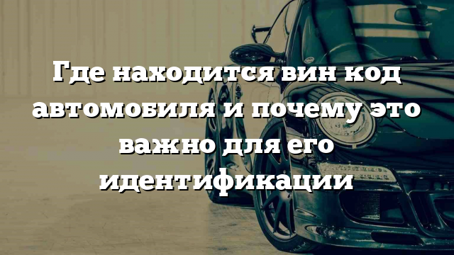 Где находится вин код автомобиля и почему это важно для его идентификации