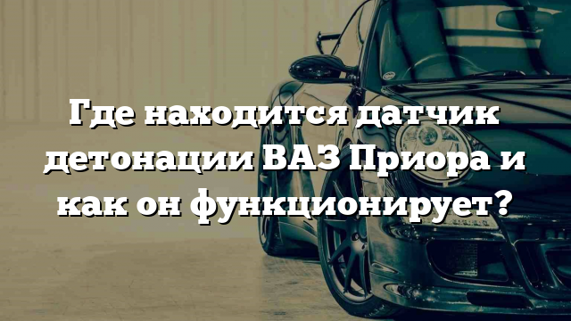 Где находится датчик детонации ВАЗ Приора и как он функционирует?