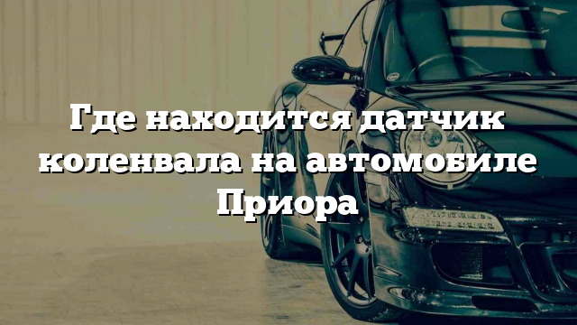 Где находится датчик коленвала на автомобиле Приора