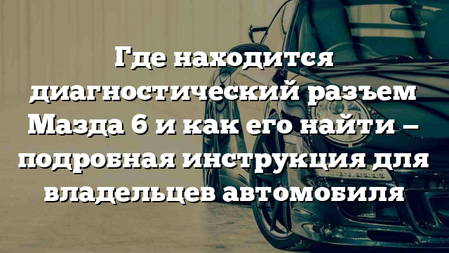 Где находится диагностический разъем Мазда 6 и как его найти — подробная инструкция для владельцев автомобиля