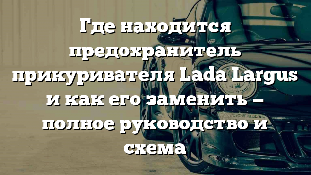 Где находится предохранитель прикуривателя Lada Largus и как его заменить — полное руководство и схема