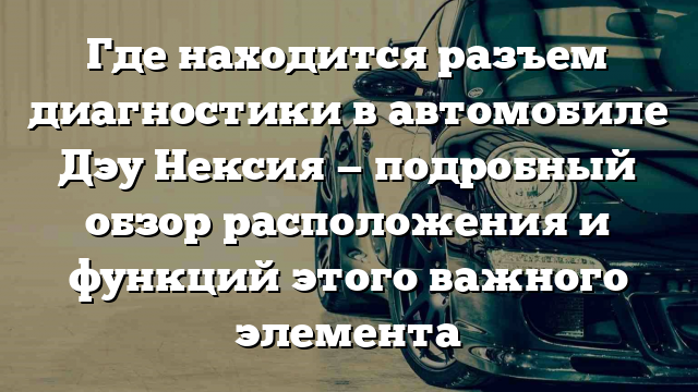 Где находится разъем диагностики в автомобиле Дэу Нексия — подробный обзор расположения и функций этого важного элемента