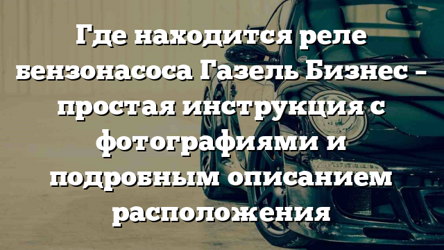 Где находится реле бензонасоса Газель Бизнес – простая инструкция с фотографиями и подробным описанием расположения