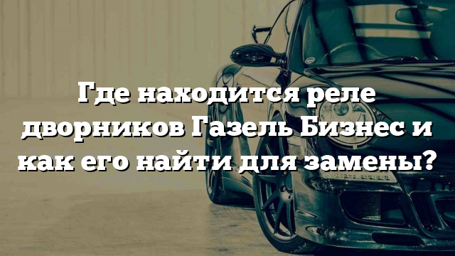 Где находится реле дворников Газель Бизнес и как его найти для замены?