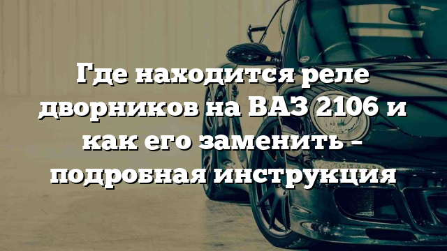 Где находится реле дворников на ВАЗ 2106 и как его заменить – подробная инструкция