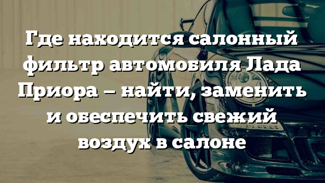 Где находится салонный фильтр автомобиля Лада Приора — найти, заменить и обеспечить свежий воздух в салоне