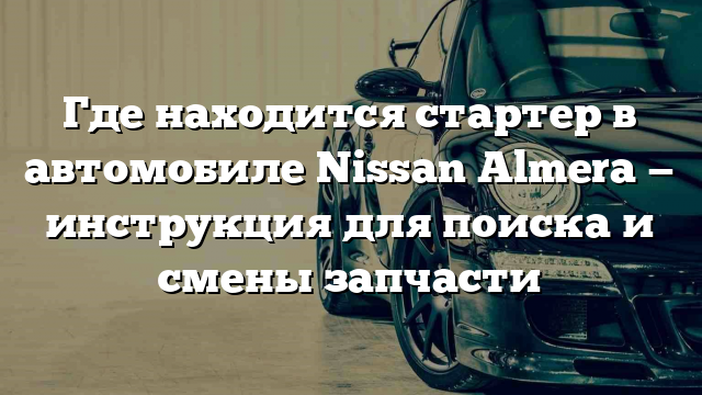 Где находится стартер в автомобиле Nissan Almera — инструкция для поиска и смены запчасти