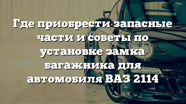 Где приобрести запасные части и советы по установке замка багажника для автомобиля ВАЗ 2114