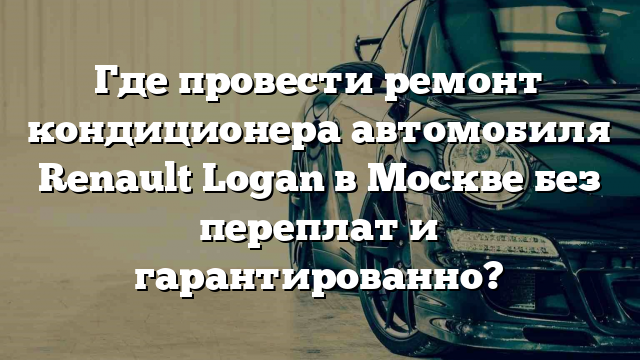 Где провести ремонт кондиционера автомобиля Renault Logan в Москве без переплат и гарантированно?