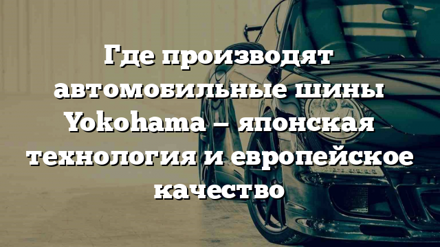 Где производят автомобильные шины Yokohama — японская технология и европейское качество