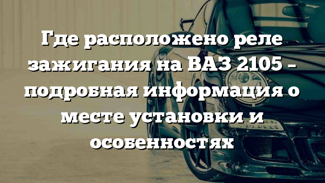 Где расположено реле зажигания на ВАЗ 2105 – подробная информация о месте установки и особенностях