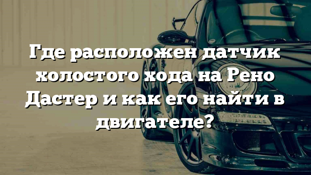 Где расположен датчик холостого хода на Рено Дастер и как его найти в двигателе?