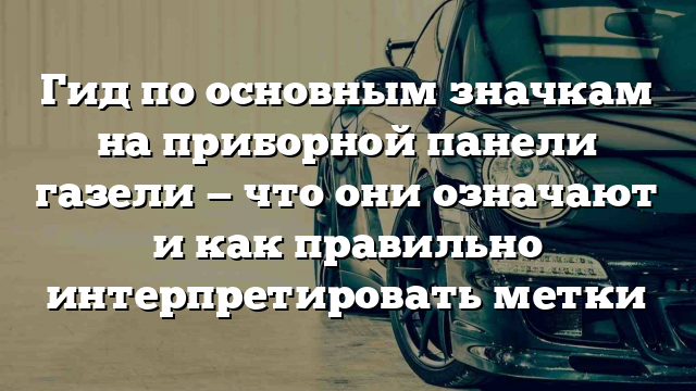 Гид по основным значкам на приборной панели газели — что они означают и как правильно интерпретировать метки