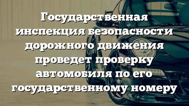 Государственная инспекция безопасности дорожного движения проведет проверку автомобиля по его государственному номеру