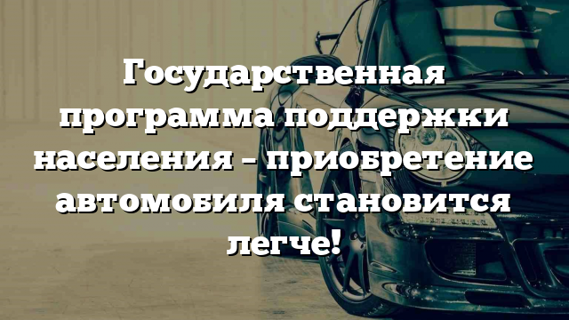 Государственная программа поддержки населения – приобретение автомобиля становится легче!