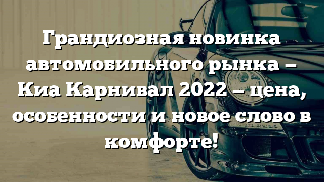 Грандиозная новинка автомобильного рынка — Киа Карнивал 2022 — цена, особенности и новое слово в комфорте!