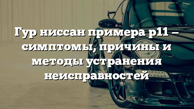 Гур ниссан примера р11 — симптомы, причины и методы устранения неисправностей