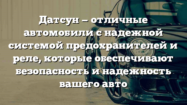 Датсун — отличные автомобили с надежной системой предохранителей и реле, которые обеспечивают безопасность и надежность вашего авто