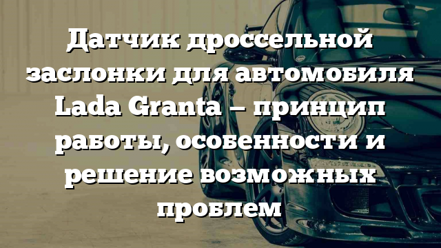 Датчик дроссельной заслонки для автомобиля Lada Granta — принцип работы, особенности и решение возможных проблем