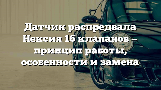 Датчик распредвала Нексия 16 клапанов — принцип работы, особенности и замена