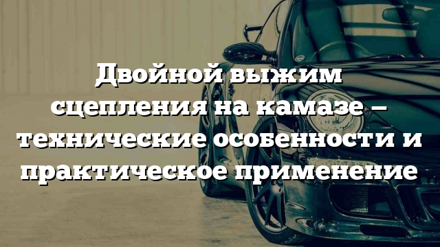 Двойной выжим сцепления на камазе — технические особенности и практическое применение