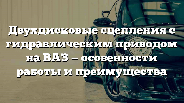 Двухдисковые сцепления с гидравлическим приводом на ВАЗ — особенности работы и преимущества