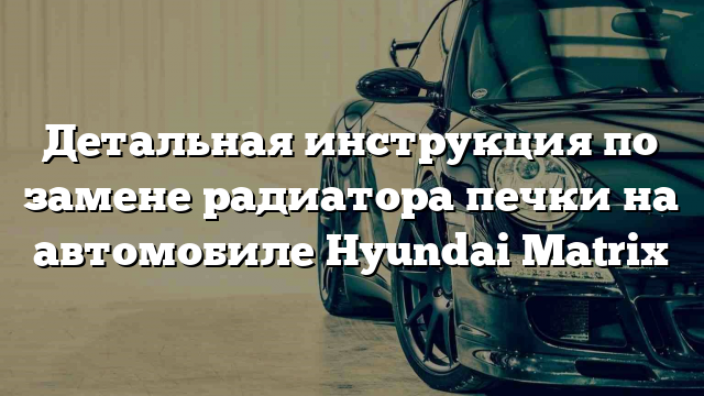 Детальная инструкция по замене радиатора печки на автомобиле Hyundai Matrix