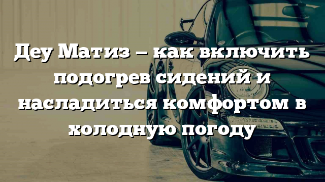 Деу Матиз — как включить подогрев сидений и насладиться комфортом в холодную погоду