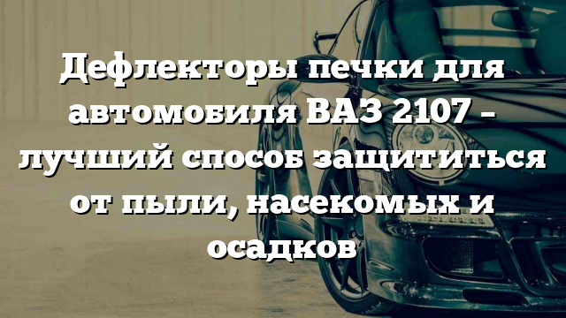 Дефлекторы печки для автомобиля ВАЗ 2107 – лучший способ защититься от пыли, насекомых и осадков