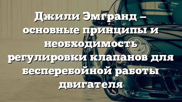 Джили Эмгранд — основные принципы и необходимость регулировки клапанов для бесперебойной работы двигателя