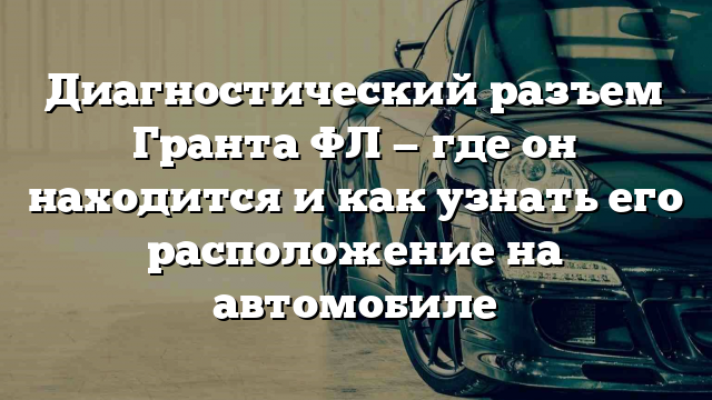 Диагностический разъем Гранта ФЛ — где он находится и как узнать его расположение на автомобиле