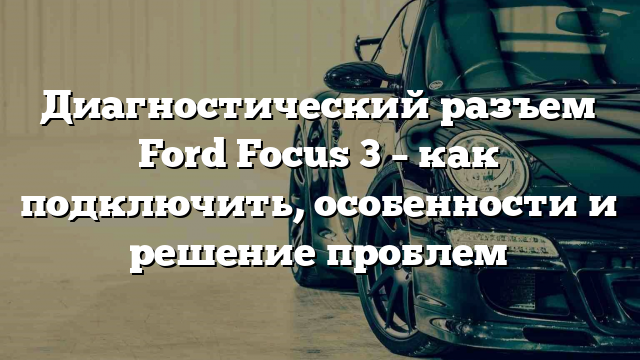 Диагностический разъем Ford Focus 3 – как подключить, особенности и решение проблем